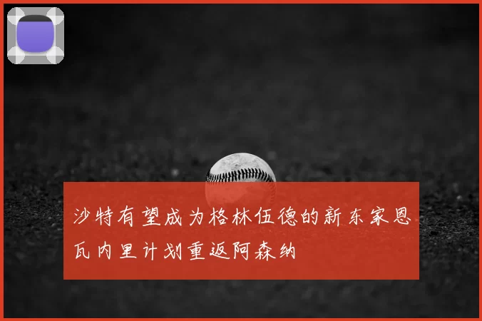 沙特有望成为格林伍德的新东家恩瓦内里计划重返阿森纳