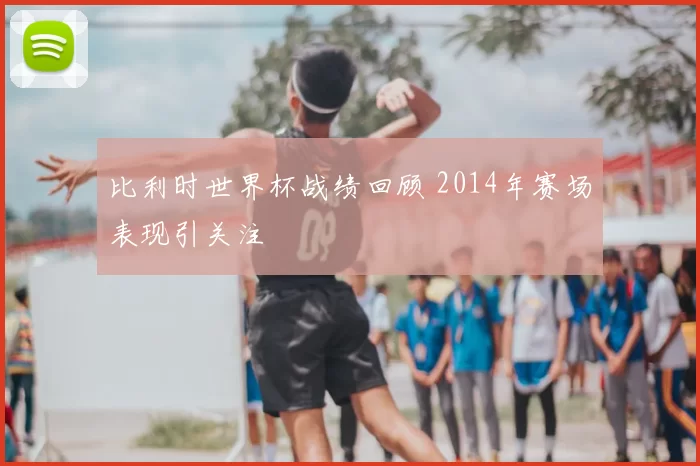 比利时世界杯战绩回顾 2014年赛场表现引关注