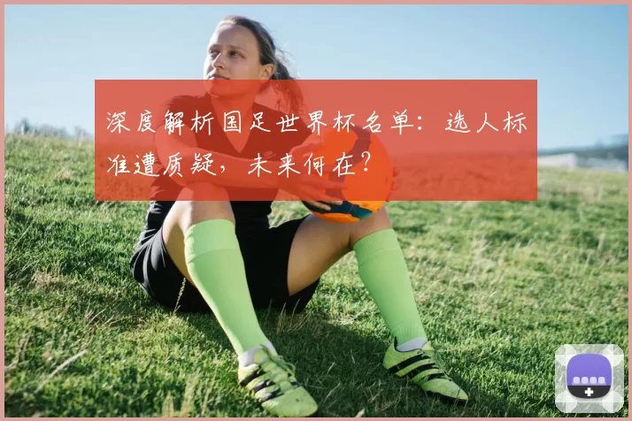 深度解析国足世界杯名单:选人标准遭质疑,未来何在?