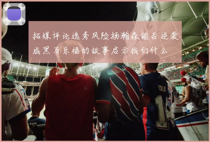 拓媒评论选秀风险杨瀚森能否逆袭成黑马乐福的故事启示我们什么