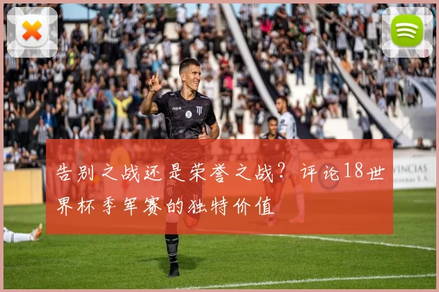 告别之战还是荣誉之战?评论18世界杯季军赛的独特价值