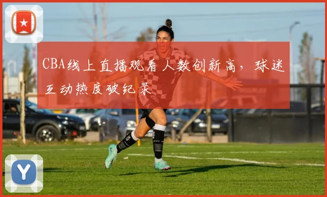 CBA线上直播观看人数创新高,球迷互动热度破纪录