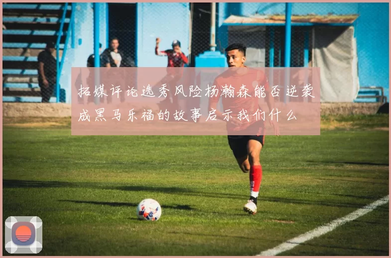 拓媒评论选秀风险杨瀚森能否逆袭成黑马乐福的故事启示我们什么