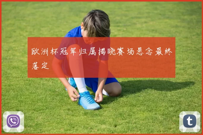 欧洲杯冠军归属揭晓赛场悬念最终落定