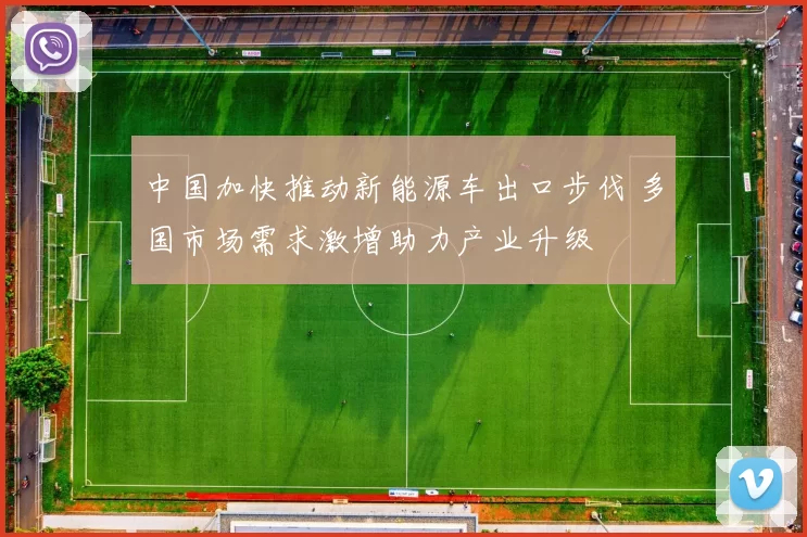 中国加快推动新能源车出口步伐 多国市场需求激增助力产业升级