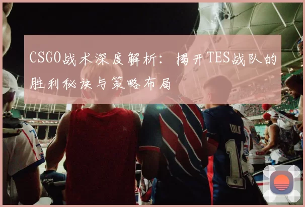 CSGO战术深度解析:揭开TES战队的胜利秘诀与策略布局