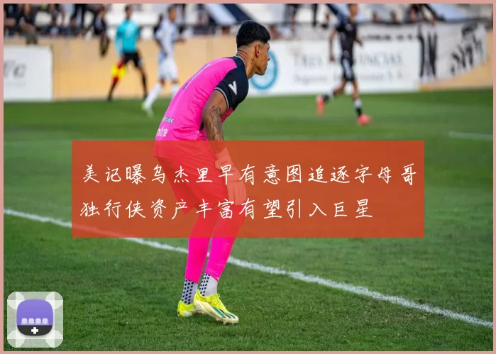 美记曝乌杰里早有意图追逐字母哥独行侠资产丰富有望引入巨星