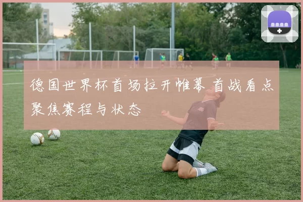 德国世界杯首场拉开帷幕 首战看点聚焦赛程与状态