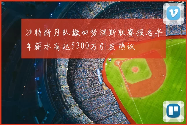 沙特新月队撤回努涅斯联赛报名半年薪水高达5300万引发热议