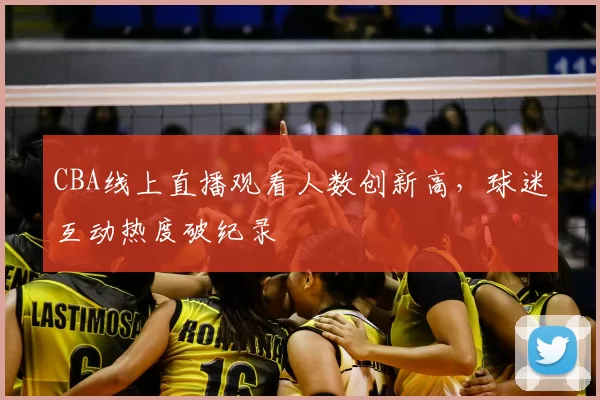 CBA线上直播观看人数创新高,球迷互动热度破纪录
