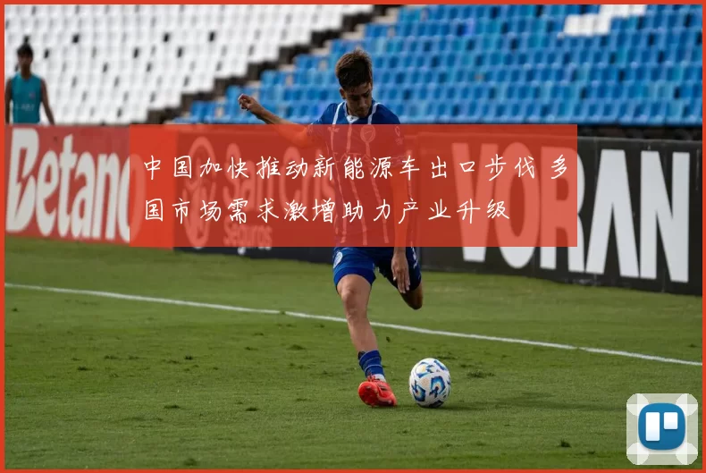中国加快推动新能源车出口步伐 多国市场需求激增助力产业升级