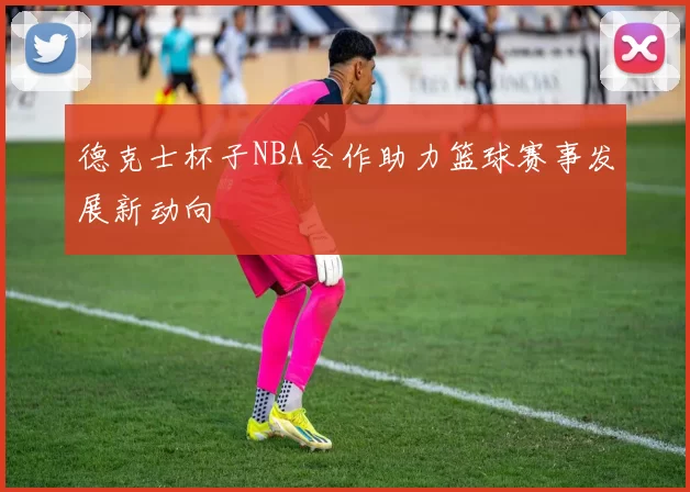 德克士杯子NBA合作助力篮球赛事发展新动向