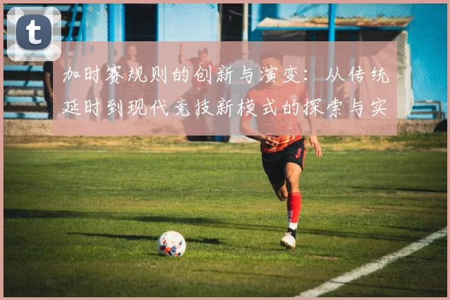 加时赛规则的创新与演变：从传统延时到现代竞技新模式的探索与实践