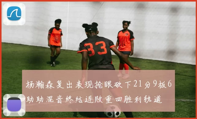 杨瀚森复出表现抢眼砍下21分9板6助助混音终结连败重回胜利轨道
