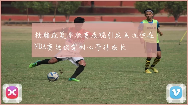 杨瀚森夏季联赛表现引发关注但在NBA赛场仍需耐心等待成长