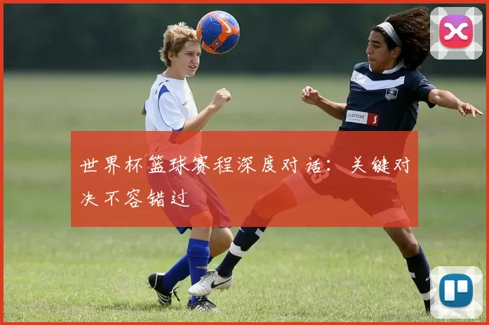 世界杯篮球赛程深度对话：关键对决不容错过