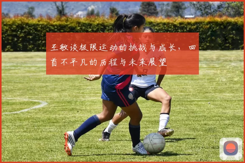 王敏谈极限运动的挑战与成长,回首不平凡的历程与未来展望