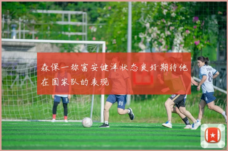 森保一称富安健洋状态良好期待他在国家队的表现