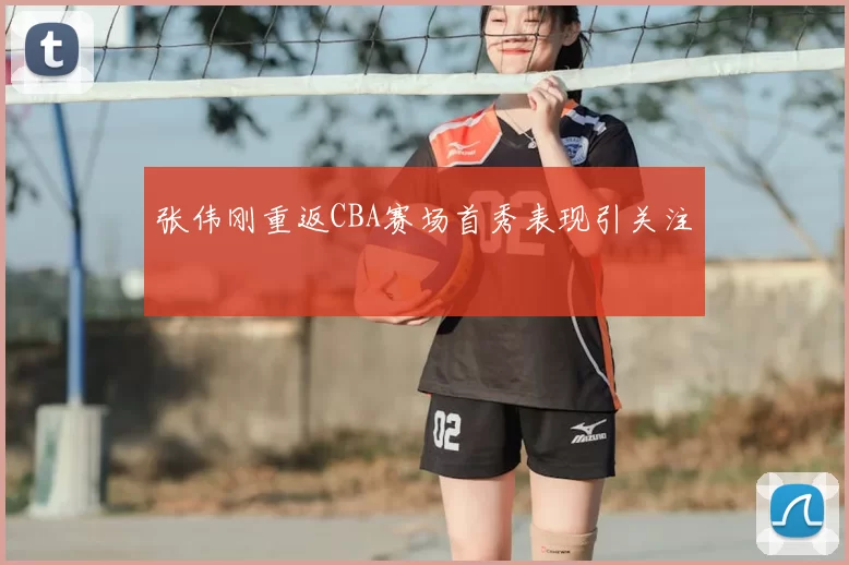 张伟刚重返CBA赛场首秀表现引关注