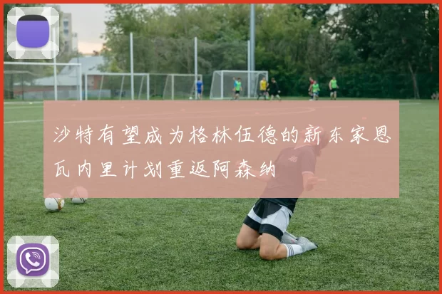 沙特有望成为格林伍德的新东家恩瓦内里计划重返阿森纳
