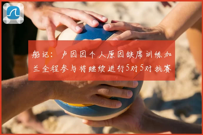 船记:卢因因个人原因缺席训练加兰全程参与将继续进行5对5对抗赛