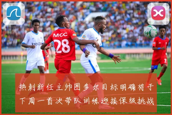热刺新任主帅图多尔目标明确将于下周一首次带队训练迎接保级挑战