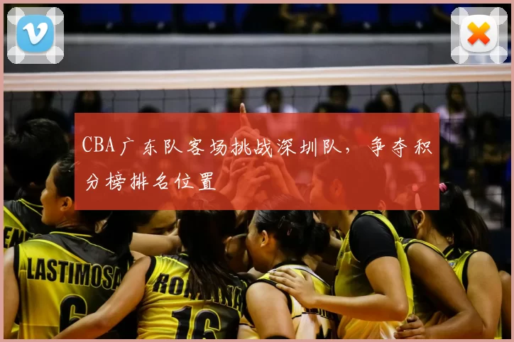 CBA广东队客场挑战深圳队，争夺积分榜排名位置