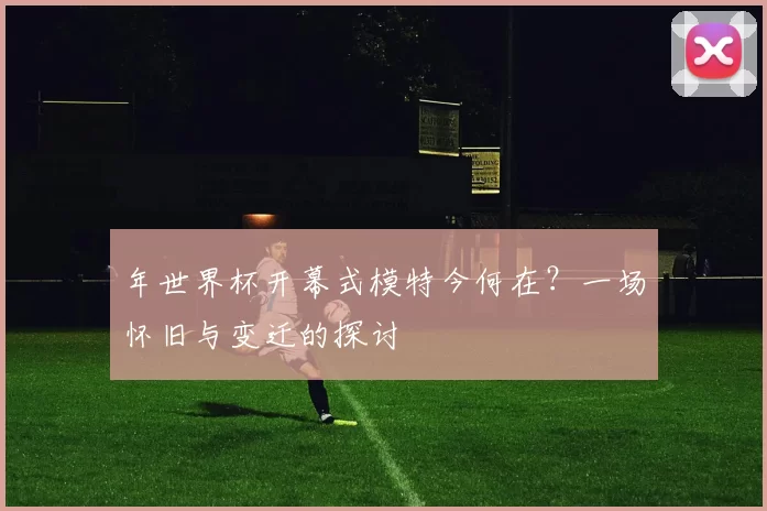 年世界杯开幕式模特今何在?一场怀旧与变迁的探讨