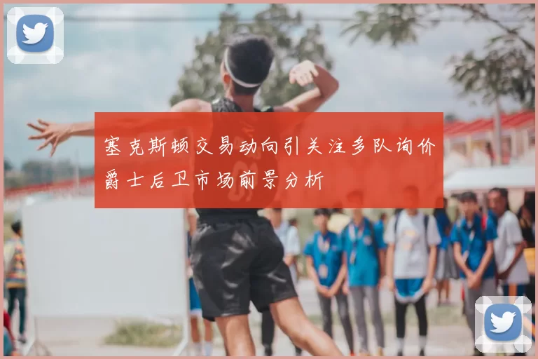 塞克斯顿交易动向引关注多队询价爵士后卫市场前景分析