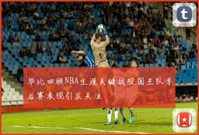 毕比回顾NBA生涯关键战役国王队季后赛表现引发关注