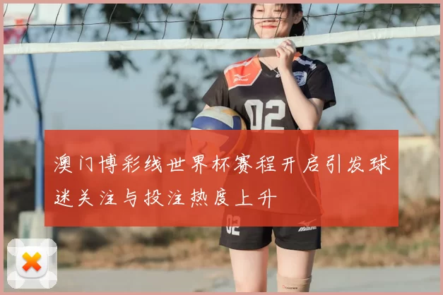 澳门博彩线世界杯赛程开启引发球迷关注与投注热度上升