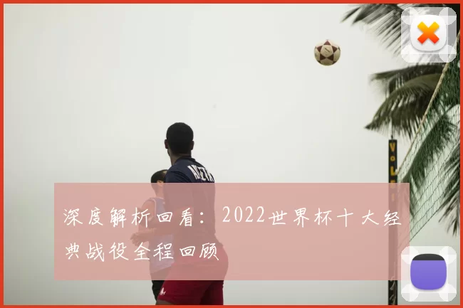 深度解析回看:2022世界杯十大经典战役全程回顾