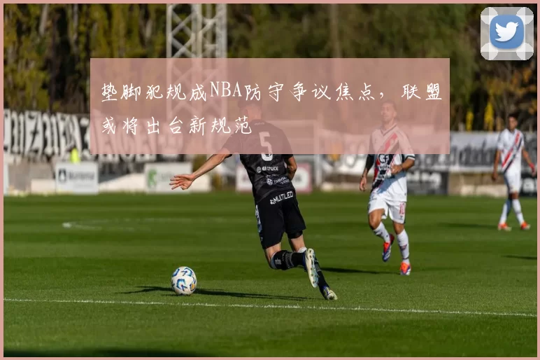 垫脚犯规成NBA防守争议焦点,联盟或将出台新规范