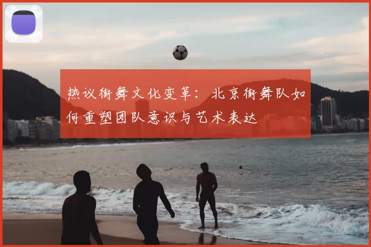 热议街舞文化变革:北京街舞队如何重塑团队意识与艺术表达