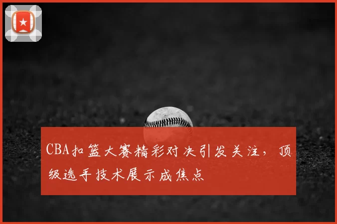 CBA扣篮大赛精彩对决引发关注，顶级选手技术展示成焦点