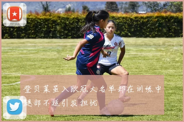 登贝莱虽入欧冠大名单却在训练中腿部不适引发担忧
