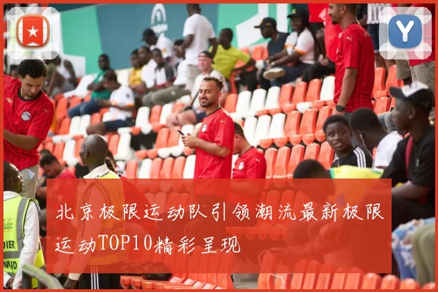 北京极限运动队引领潮流最新极限运动TOP10精彩呈现
